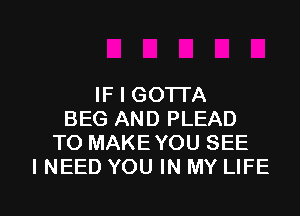 IF I GOTTA
BEG AND PLEAD
TO MAKE YOU SEE
I NEED YOU IN MY LIFE

g