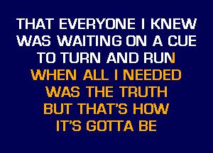 THAT EVERYONE I KNEW
WAS WAITING ON A CUE
TO TURN AND RUN
WHEN ALL I NEEDED
WAS THE TRUTH
BUT THAT'S HOW
IT'S GOTTA BE