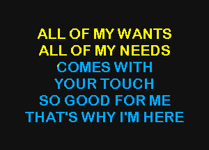 ALL OF MY WANTS
ALL OF MY NEEDS
COMES WITH
YOURTOUCH
SO GOOD FOR ME
THAT'S WHY I'M HERE