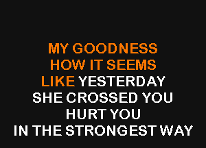 MY GOODNESS
HOW IT SEEMS
LI KE YESTERDAY
SHECROSSED YOU
HURT YOU
IN THE STRONGEST WAY