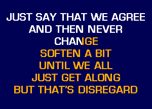 JUST SAY THAT WE AGREE
AND THEN NEVER
CHANGE
SOFTEN A BIT
UNTIL WE ALL
JUST GET ALONG
BUT THAT'S DISREGARD