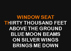 WINDOW SEAT
THIRTY THOUSAND FEET
ABOVE THEGROUND
BLUE MOON BEAMS
0N SILVER WINGS
BRINGS ME DOWN