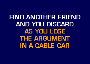 FIND ANOTHER FRIEND
AND YOU DISCARD
AS YOU LOSE
THE ARGUMENT
IN A CABLE CAR