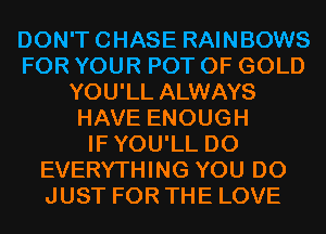 DON'TCHASE RAINBOWS
FOR YOUR POT OF GOLD
YOU'LL ALWAYS
HAVE ENOUGH
IFYOU'LL D0
EVERYTHING YOU DO
JUST FOR THE LOVE
