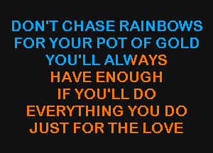 DON'TCHASE RAINBOWS
FOR YOUR POT OF GOLD
YOU'LL ALWAYS
HAVE ENOUGH
IFYOU'LL D0
EVERYTHING YOU DO
JUST FOR THE LOVE