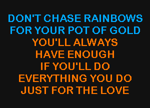 DON'TCHASE RAINBOWS
FOR YOUR POT OF GOLD
YOU'LL ALWAYS
HAVE ENOUGH
IFYOU'LL D0
EVERYTHING YOU DO
JUST FOR THE LOVE