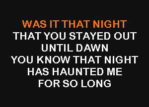 WAS IT THAT NIGHT
THAT YOU STAYED OUT
UNTIL DAWN
YOU KNOW THAT NIGHT
HAS HAUNTED ME
FOR SO LONG