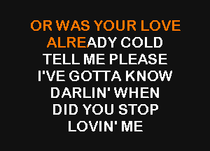 OR WAS YOUR LOVE
ALREADY COLD
TELL ME PLEASE

I'VE GOTTA KNOW
DARLIN' WHEN
DID YOU STOP

LOVIN' ME I