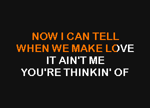 NOW I CAN TELL
WHEN WE MAKE LOVE

IT AIN'T ME
YOU'RETHINKIN' OF