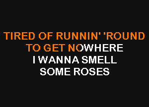 TIRED OF RUNNIN' 'ROUND
TO GET NOWHERE
IWANNA SMELL
SOME ROSES