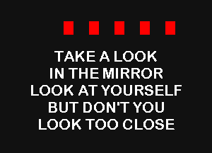 TAKE A LOOK
IN THE MIRROR
LOOK AT YOURSELF
BUT DON'T YOU
LOOK TOO CLOSE