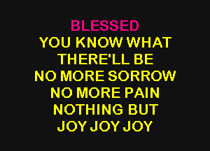 YOU KNOW WHAT
THERE'LL BE

NO MORE SORROW
NO MORE PAIN
NOTHING BUT
JOYJOYJOY