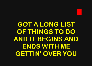 GOT A LONG LIST
OF THINGS TO DO
AND IT BEGINS AND
ENDS WITH ME
GETI'IN' OVER YOU