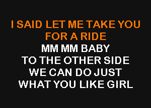 I SAID LET METAKEYOU
FOR A RIDE
MM MM BABY
TO THE OTHER SIDE
WE CAN DO JUST
WHAT YOU LIKEGIRL