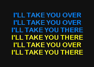 I'LL TAKEYOU THERE
I'LL TAKEYOU OVER
I'LL TAKEYOU THERE