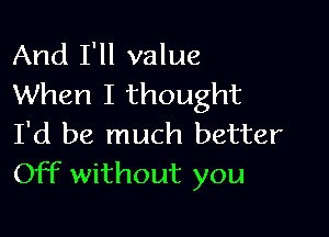 And I'll value
When I thought

I'd be much better
Off without you
