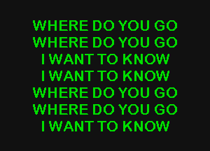 WHERE DO YOU GO
WHERE DO YOU GO
IWANT TO KNOW
IWANT TO KNOW
WHERE DO YOU GO
WHERE DO YOU GO
IWANTTO KNOW