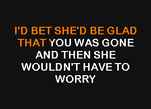 I'D BET SHE'D BE GLAD
THAT YOU WAS GONE
AND THEN SHE
WOULDN'T HAVE TO
WORRY