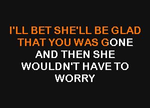 I'LL BET SHE'LL BE GLAD
THAT YOU WAS GONE
AND THEN SHE
WOULDN'T HAVE TO
WORRY