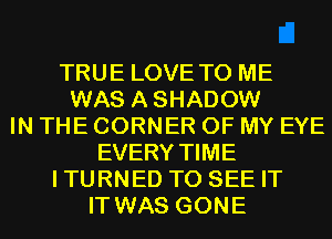 TRUE LOVE TO ME
WAS ASHADOW
IN THE CORNER OF MY EYE
EVERY TIME
ITURNED TO SEE IT
IT WAS GONE