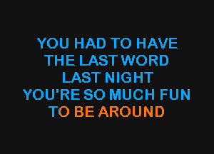YOU HAD TO HAVE
THE LAST WORD

LAST NIGHT
YOU'RE SO MUCH FUN
TO BE AROUND