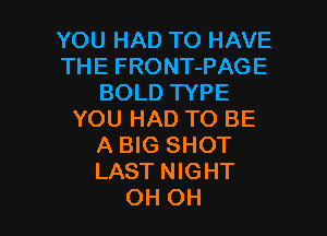 YOU HAD TO HAVE
THE FRONT-PAGE
BOLD TYPE
YOU HAD TO BE
A BIG SHOT
LAST NIGHT

OH OH I