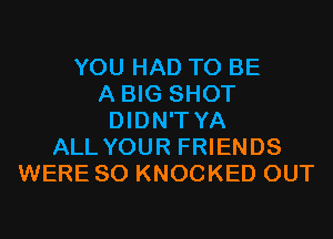 YOU HAD TO BE
A BIG SHOT
DIDN'T YA
ALL YOUR FRIENDS
WERE SO KNOCKED OUT