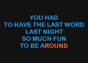 YOU HAD
TO HAVE THE LAST WORD

LAST NIGHT
SO MUCH FUN
TO BE AROUND