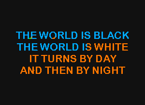 THE WORLD IS BLACK
THEWORLD IS WHITE
IT TURNS BY DAY
AND THEN BY NIGHT