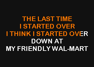 THE LAST TIME
I STARTED OVER
I THINK I STARTED OVER
DOWN AT
MY FRIENDLY WAL-MART