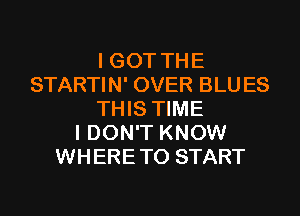 I GOT THE
STARTIN' OVER BLUES
THIS TIME
I DON'T KNOW
WHERETO START