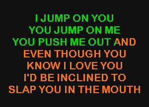 IJUMP ON YOU
YOU JUMP ON ME
YOU PUSH ME OUT AND
EVEN THOUGH YOU
KNOW I LOVE YOU
I'D BE INCLINED T0
SLAP YOU IN THE MOUTH