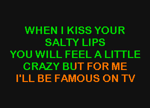 WHEN I KISS YOUR
SALTY LIPS
YOU WILL FEEL A LITTLE
CRAZY BUT FOR ME
I'LL BE FAMOUS ON TV