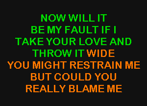 NOW WILL IT
BE MY FAULT IF I
TAKEYOUR LOVE AND
THROW ITWIDE
YOU MIGHT RESTRAIN ME
BUT COULD YOU
REALLY BLAME ME