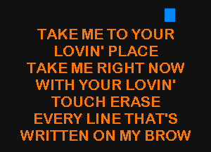 TAKE METO YOUR
LOVIN' PLACE
TAKE ME RIGHT NOW
WITH YOUR LOVIN'
TOUCH ERASE
EVERY LINETHAT'S
WRITTEN ON MY BROW