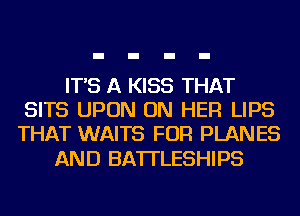 IT'S A KISS THAT
SITS UPON ON HER LIPS
THAT WAITS FOR PLANES

AND BA'ITLESHIPS