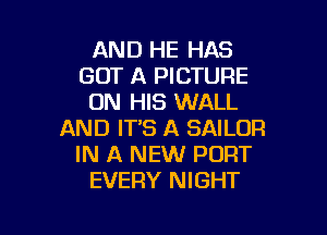 AND HE HAS
GOT A PICTURE
ON HIS WALL

AND IT'S A SAILOR
IN A NEW PORT
EVERY NIGHT