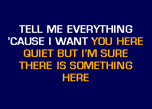 TELL ME EVERYTHING
'CAUSE I WANT YOU HERE
QUIET BUT I'M SURE
THERE IS SOMETHING
HERE