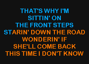 THAT'S WHY I'M
SITI'IN' ON
THE FRONT STEPS
STARIN' DOWN THE ROAD
WONDERIN' IF
SHE'LL COME BACK
THIS TIME I DON'T KNOW