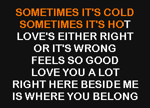 SOMETIMES IT'S COLD
SOMETIMES IT'S HOT
LOVE'S EITHER RIGHT
0R IT'S WRONG
FEELS SO GOOD
LOVE YOU A LOT
RIGHT HERE BESIDE ME
IS WHEREYOU BELONG