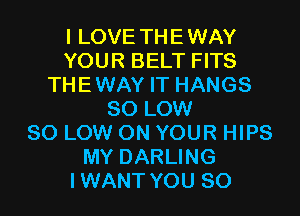 I LOVE THEWAY
YOUR BELT FITS
THEWAY IT HANGS
80 LOW
80 LOW ON YOUR HIPS
MY DARLING
IWANT YOU SO