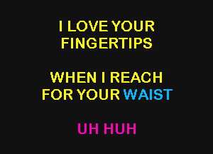 I LOVE YOUR
FINGERTIPS

WHEN I REACH
FOR YOUR WAIST