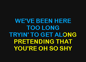 WE'VE BEEN HERE
T00 LONG
TRYIN'TO GET ALONG
PRETENDING THAT
YOU'RE 0H 80 SHY