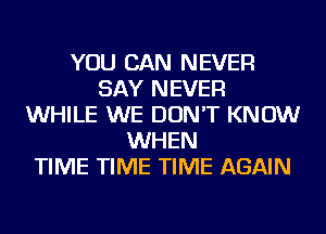 YOU CAN NEVER
SAY NEVER
WHILE WE DON'T KNOW
WHEN
TIME TIME TIME AGAIN