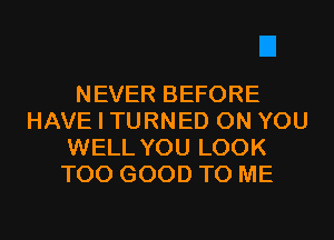 NEVER BEFORE
HAVE I TURNED ON YOU
WELL YOU LOOK
T00 GOOD TO ME