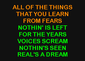 ALL OF THETHINGS
THAT YOU LEARN
FROM FEARS
NOTHIN' IS LEFT
FOR THEYEARS
VOICES SCREAM

NOTHIN'S SEEN
REAL'S A DREAM