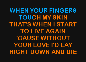 WHEN YOUR FINGERS
TOUCH MY SKIN
THAT'S WHEN I START
TO LIVE AGAIN
'CAUSEWITHOUT
YOUR LOVE I'D LAY
RIGHT DOWN AND DIE
