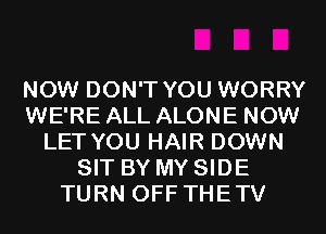 NOW DON'T YOU WORRY
WE'RE ALL ALONE NOW
LET YOU HAIR DOWN
SIT BY MY SIDE
TURN OFF THETV