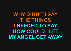 WHY DIDN'T I SAY
THETHINGS

I NEEDED TO SAY
HOW COULD I LET
MY ANGEL GET AWAY