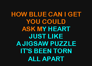 HOW BLUE CAN I GET
KMJCOULD
ASK MY HEART
JUST LIKE
AJIGSAW PUZZLE
YPSBEENTORN

ALL APART l